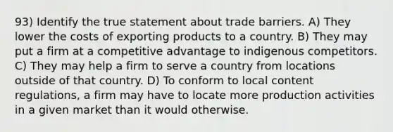 93) Identify the true statement about trade barriers. A) They lower the costs of exporting products to a country. B) They may put a firm at a competitive advantage to indigenous competitors. C) They may help a firm to serve a country from locations outside of that country. D) To conform to local content regulations, a firm may have to locate more production activities in a given market than it would otherwise.