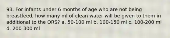 93. For infants under 6 months of age who are not being breastfeed, how many ml of clean water will be given to them in additional to the ORS? a. 50-100 ml b. 100-150 ml c. 100-200 ml d. 200-300 ml