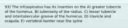 93) The infraspinatus has its insertion on the A) greater tubercle of the humerus. B) tuberosity of the radius. C) lesser tubercle and intertubercular groove of the humerus. D) clavicle and scapula. E) vertebral border near the spine