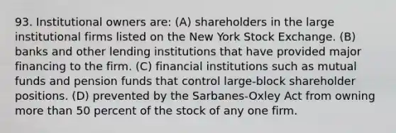 93. Institutional owners are: (A) shareholders in the large institutional firms listed on the New York Stock Exchange. (B) banks and other lending institutions that have provided major financing to the firm. (C) financial institutions such as mutual funds and pension funds that control large-block shareholder positions. (D) prevented by the Sarbanes-Oxley Act from owning more than 50 percent of the stock of any one firm.