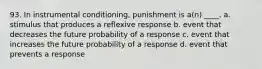 93. In instrumental conditioning, punishment is a(n) ____. a. stimulus that produces a reflexive response b. event that decreases the future probability of a response c. event that increases the future probability of a response d. event that prevents a response