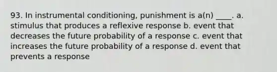 93. In instrumental conditioning, punishment is a(n) ____. a. stimulus that produces a reflexive response b. event that decreases the future probability of a response c. event that increases the future probability of a response d. event that prevents a response