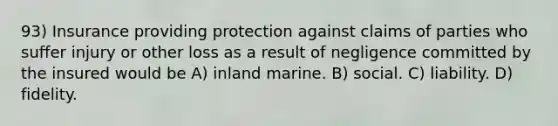 93) Insurance providing protection against claims of parties who suffer injury or other loss as a result of negligence committed by the insured would be A) inland marine. B) social. C) liability. D) fidelity.