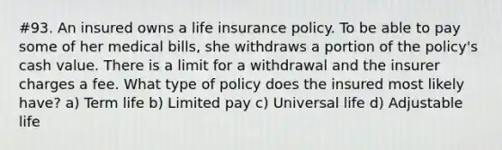 #93. An insured owns a life insurance policy. To be able to pay some of her medical bills, she withdraws a portion of the policy's cash value. There is a limit for a withdrawal and the insurer charges a fee. What type of policy does the insured most likely have? a) Term life b) Limited pay c) Universal life d) Adjustable life