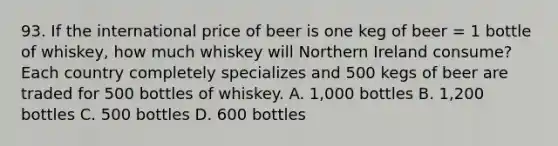 93. If the international price of beer is one keg of beer = 1 bottle of whiskey, how much whiskey will Northern Ireland consume? Each country completely specializes and 500 kegs of beer are traded for 500 bottles of whiskey. A. 1,000 bottles B. 1,200 bottles C. 500 bottles D. 600 bottles