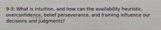 9-3: What is intuition, and how can the availability heuristic, overconfidence, belief perseverance, and framing influence our decisions and judgments?