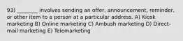 93) ________ involves sending an offer, announcement, reminder, or other item to a person at a particular address. A) Kiosk marketing B) Online marketing C) Ambush marketing D) Direct-mail marketing E) Telemarketing