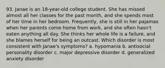 93. Janae is an 18-year-old college student. She has missed almost all her classes for the past month, and she spends most of her time in her bedroom. Frequently, she is still in her pajamas when her parents come home from work, and she often hasn't eaten anything all day. She thinks her whole life is a failure, and she blames herself for being an outcast. Which disorder is most consistent with Janae's symptoms? a. hypomania b. antisocial personality disorder c. major depressive disorder d. generalized anxiety disorder