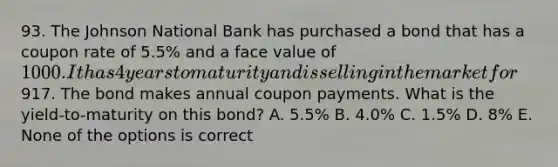 93. The Johnson National Bank has purchased a bond that has a coupon rate of 5.5% and a face value of 1000. It has 4 years to maturity and is selling in the market for917. The bond makes annual coupon payments. What is the yield-to-maturity on this bond? A. 5.5% B. 4.0% C. 1.5% D. 8% E. None of the options is correct