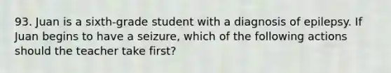 93. Juan is a sixth-grade student with a diagnosis of epilepsy. If Juan begins to have a seizure, which of the following actions should the teacher take first?