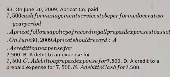 93. On June 30, 2009, Apricot Co. paid 7,500 cash for management services to be performed over a two-year period. Apricot follows a policy of recording all prepaid expenses to asset accounts at the time of cash payment. On June 30, 2009 Apricot should record: A. A credit to an expense for7,500. B. A debit to an expense for 7,500. C. A debit to a prepaid expense for7,500. D. A credit to a prepaid expense for 7,500. E. A debit to Cash for7,500.