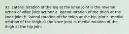 93. Lateral rotation of the leg at the knee joint is the reverse action of what joint action? a. lateral rotation of the thigh at the knee joint b. lateral rotation of the thigh at the hip joint c. medial rotation of the thigh at the knee joint d. medial rotation of the thigh at the hip joint