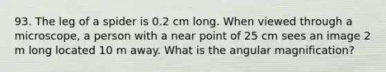 93. The leg of a spider is 0.2 cm long. When viewed through a microscope, a person with a near point of 25 cm sees an image 2 m long located 10 m away. What is the angular magnification?