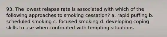 93. The lowest relapse rate is associated with which of the following approaches to smoking cessation? a. rapid puffing b. scheduled smoking c. focused smoking d. developing coping skills to use when confronted with tempting situations