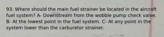 93. Where should the main fuel strainer be located in the aircraft fuel system? A- Downstream from the wobble pump check valve. B- At the lowest point in the fuel system. C- At any point in the system lower than the carburetor strainer.