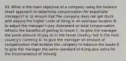 93. What is the main objective of a company using the balance sheet approach to determine compensation for expatriate managers? A. to ensure that the company does not get stuck with paying the higher costs of living in an overseas location B. to adjust the manager's pay downward so total compensation reflects the benefits of getting to travel C. to give the manager the same amount of pay as in the home country, but in the host country's currency D. to give the manager an amount of compensation that enables the company to balance the books E. to give the manager the same standard of living plus extra for the inconvenience of moving