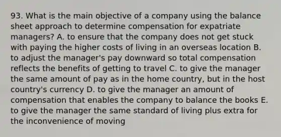 93. What is the main objective of a company using the balance sheet approach to determine compensation for expatriate managers? A. to ensure that the company does not get stuck with paying the higher costs of living in an overseas location B. to adjust the manager's pay downward so total compensation reflects the benefits of getting to travel C. to give the manager the same amount of pay as in the home country, but in the host country's currency D. to give the manager an amount of compensation that enables the company to balance the books E. to give the manager the same standard of living plus extra for the inconvenience of moving