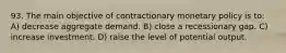 93. The main objective of contractionary monetary policy is to: A) decrease aggregate demand. B) close a recessionary gap. C) increase investment. D) raise the level of potential output.