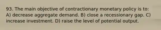 93. The main objective of contractionary monetary policy is to: A) decrease aggregate demand. B) close a recessionary gap. C) increase investment. D) raise the level of potential output.