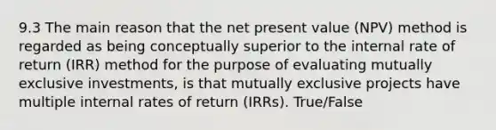 9.3 The main reason that the net present value (NPV) method is regarded as being conceptually superior to the internal rate of return (IRR) method for the purpose of evaluating mutually exclusive investments, is that mutually exclusive projects have multiple internal rates of return (IRRs). True/False