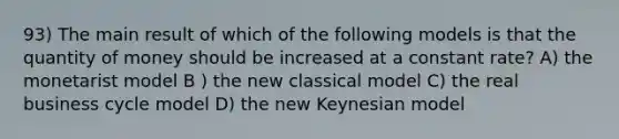 93) The main result of which of the following models is that the quantity of money should be increased at a constant rate? A) the monetarist model B ) the new classical model C) the real business cycle model D) the new Keynesian model