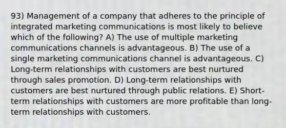 93) Management of a company that adheres to the principle of integrated marketing communications is most likely to believe which of the following? A) The use of multiple marketing communications channels is advantageous. B) The use of a single marketing communications channel is advantageous. C) Long-term relationships with customers are best nurtured through sales promotion. D) Long-term relationships with customers are best nurtured through public relations. E) Short-term relationships with customers are more profitable than long-term relationships with customers.