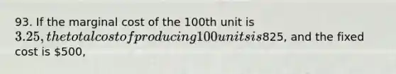 93. If the marginal cost of the 100th unit is 3.25, the total cost of producing 100 units is825, and the fixed cost is 500,