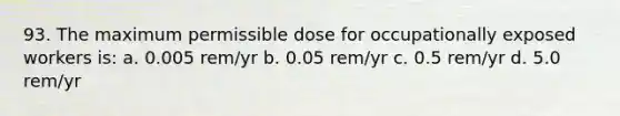 93. The maximum permissible dose for occupationally exposed workers is: a. 0.005 rem/yr b. 0.05 rem/yr c. 0.5 rem/yr d. 5.0 rem/yr