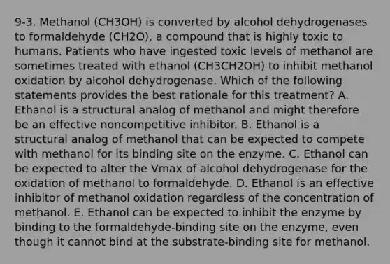 9-3. Methanol (CH3OH) is converted by alcohol dehydrogenases to formaldehyde (CH2O), a compound that is highly toxic to humans. Patients who have ingested toxic levels of methanol are sometimes treated with ethanol (CH3CH2OH) to inhibit methanol oxidation by alcohol dehydrogenase. Which of the following statements provides the best rationale for this treatment? A. Ethanol is a structural analog of methanol and might therefore be an effective noncompetitive inhibitor. B. Ethanol is a structural analog of methanol that can be expected to compete with methanol for its binding site on the enzyme. C. Ethanol can be expected to alter the Vmax of alcohol dehydrogenase for the oxidation of methanol to formaldehyde. D. Ethanol is an effective inhibitor of methanol oxidation regardless of the concentration of methanol. E. Ethanol can be expected to inhibit the enzyme by binding to the formaldehyde-binding site on the enzyme, even though it cannot bind at the substrate-binding site for methanol.