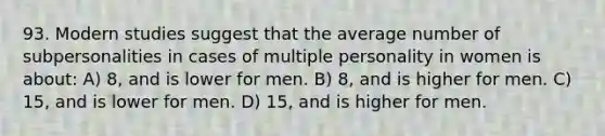 93. Modern studies suggest that the average number of subpersonalities in cases of multiple personality in women is about: A) 8, and is lower for men. B) 8, and is higher for men. C) 15, and is lower for men. D) 15, and is higher for men.