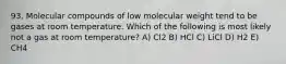 93. Molecular compounds of low molecular weight tend to be gases at room temperature. Which of the following is most likely not a gas at room temperature? A) Cl2 B) HCl C) LiCl D) H2 E) CH4