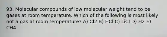 93. Molecular compounds of low molecular weight tend to be gases at room temperature. Which of the following is most likely not a gas at room temperature? A) Cl2 B) HCl C) LiCl D) H2 E) CH4