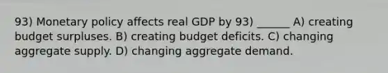 93) Monetary policy affects real GDP by 93) ______ A) creating budget surpluses. B) creating budget deficits. C) changing aggregate supply. D) changing aggregate demand.