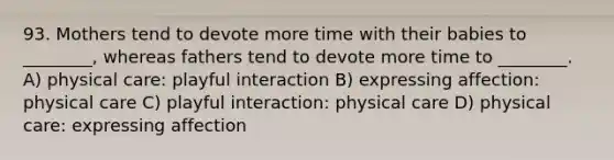 93. Mothers tend to devote more time with their babies to ________, whereas fathers tend to devote more time to ________. A) physical care: playful interaction B) expressing affection: physical care C) playful interaction: physical care D) physical care: expressing affection