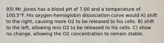 93) Mr. Jones has a blood pH of 7.00 and a temperature of 100.5°F. His oxygen-hemoglobin dissociation curve would A) shift to the right, causing more O2 to be released to his cells. B) shift to the left, allowing less O2 to be released to his cells. C) show no change, allowing the O2 concentration to remain stable.