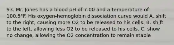 93. Mr. Jones has a blood pH of 7.00 and a temperature of 100.5°F. His oxygen-hemoglobin dissociation curve would A. shift to the right, causing more O2 to be released to his cells. B. shift to the left, allowing less O2 to be released to his cells. C. show no change, allowing the O2 concentration to remain stable