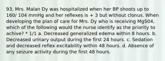 93. Mrs. Malan Dy was hospitalized when her BP shoots up to 160/ 104 mmHg and her reflexes is + 3 but without clonus. When developing the plan of care for Mrs. Dy who is receiving MgS04, which of the following would the nurse identify as the priority to achive? * 1/1 a. Decreased generalized edema within 8 hours. b. Decreased urinary output during the first 24 hours. c. Sedation and decreased reflex excitability within 48 hours. d. Absence of any seizure activity during the first 48 hours.