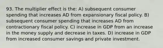 93. The multiplier effect is the: A) subsequent consumer spending that increases AD from expansionary fiscal policy. B) subsequent consumer spending that increases AD from contractionary fiscal policy. C) increase in GDP from an increase in the money supply and decrease in taxes. D) increase in GDP from increased consumer savings and private investment.