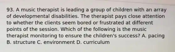 93. A music therapist is leading a group of children with an array of developmental disabilities. The therapist pays close attention to whether the clients seem bored or frustrated at different points of the session. Which of the following is the music therapist monitoring to ensure the children's success? A. pacing B. structure C. environment D. curriculum