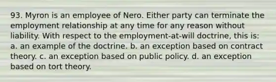 93. Myron is an employee of Nero. Either party can terminate the employment relationship at any time for any reason without liability. With respect to the employment-at-will doctrine, this is: a. an example of the doctrine. b. an exception based on contract theory. c. an exception based on public policy. d. an exception based on tort theory.