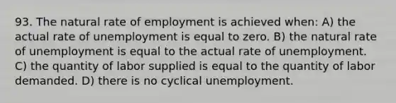 93. The natural rate of employment is achieved when: A) the actual rate of unemployment is equal to zero. B) the natural rate of unemployment is equal to the actual rate of unemployment. C) the quantity of labor supplied is equal to the quantity of labor demanded. D) there is no cyclical unemployment.