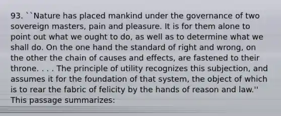 93. ``Nature has placed mankind under the governance of two sovereign masters, pain and pleasure. It is for them alone to point out what we ought to do, as well as to determine what we shall do. On the one hand the standard of right and wrong, on the other the chain of causes and effects, are fastened to their throne. . . . The principle of utility recognizes this subjection, and assumes it for the foundation of that system, the object of which is to rear the fabric of felicity by the hands of reason and law.'' This passage summarizes: