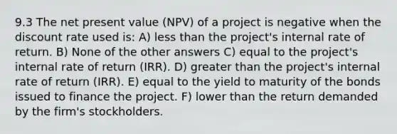 9.3 The net present value (NPV) of a project is negative when the discount rate used is: A) less than the project's internal rate of return. B) None of the other answers C) equal to the project's internal rate of return (IRR). D) greater than the project's internal rate of return (IRR). E) equal to the yield to maturity of the bonds issued to finance the project. F) lower than the return demanded by the firm's stockholders.