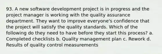 93. A new software development project is in progress and the project manager is working with the quality assurance department. They want to improve everyone's confidence that the project will satisfy the quality standards. Which of the following do they need to have before they start this process? a. Completed checklists b. Quality management plan c. Rework d. Results of quality control measurements