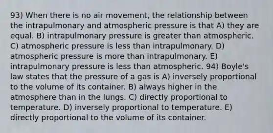 93) When there is no air movement, the relationship between the intrapulmonary and atmospheric pressure is that A) they are equal. B) intrapulmonary pressure is greater than atmospheric. C) atmospheric pressure is <a href='https://www.questionai.com/knowledge/k7BtlYpAMX-less-than' class='anchor-knowledge'>less than</a> intrapulmonary. D) atmospheric pressure is <a href='https://www.questionai.com/knowledge/keWHlEPx42-more-than' class='anchor-knowledge'>more than</a> intrapulmonary. E) intrapulmonary pressure is less than atmospheric. 94) <a href='https://www.questionai.com/knowledge/kdvBalZ1bx-boyles-law' class='anchor-knowledge'>boyle's law</a> states that the pressure of a gas is A) inversely proportional to the volume of its container. B) always higher in the atmosphere than in the lungs. C) directly proportional to temperature. D) inversely proportional to temperature. E) directly proportional to the volume of its container.