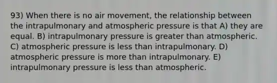 93) When there is no air movement, the relationship between the intrapulmonary and atmospheric pressure is that A) they are equal. B) intrapulmonary pressure is greater than atmospheric. C) atmospheric pressure is less than intrapulmonary. D) atmospheric pressure is more than intrapulmonary. E) intrapulmonary pressure is less than atmospheric.