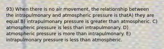 93) When there is no air movement, the relationship between the intrapulmonary and atmospheric pressure is thatA) they are equal.B) intrapulmonary pressure is greater than atmospheric. C) atmospheric pressure is less than intrapulmonary. D) atmospheric pressure is more than intrapulmonary. E) intrapulmonary pressure is less than atmospheric.