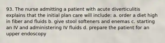 93. The nurse admitting a patient with acute diverticulitis explains that the initial plan care will include: a. order a diet high in fiber and fluids b. give stool softeners and enemas c. starting an IV and administering IV fluids d. prepare the patient for an upper endoscopy