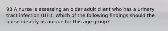 93 A nurse is assessing an older adult client who has a urinary tract infection (UTI). Which of the following findings should the nurse identify as unique for this age group?