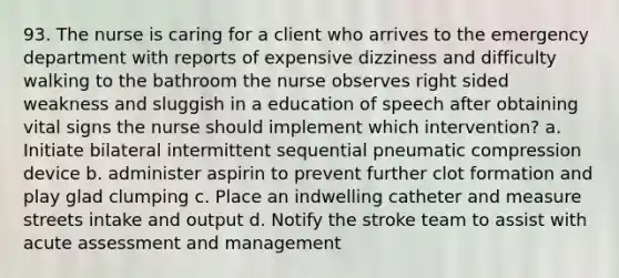 93. The nurse is caring for a client who arrives to the emergency department with reports of expensive dizziness and difficulty walking to the bathroom the nurse observes right sided weakness and sluggish in a education of speech after obtaining vital signs the nurse should implement which intervention? a. Initiate bilateral intermittent sequential pneumatic compression device b. administer aspirin to prevent further clot formation and play glad clumping c. Place an indwelling catheter and measure streets intake and output d. Notify the stroke team to assist with acute assessment and management